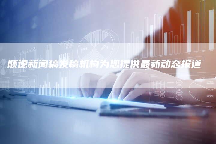 顺德新闻稿发稿机构为您提供最新动态报道-直编软文营销网