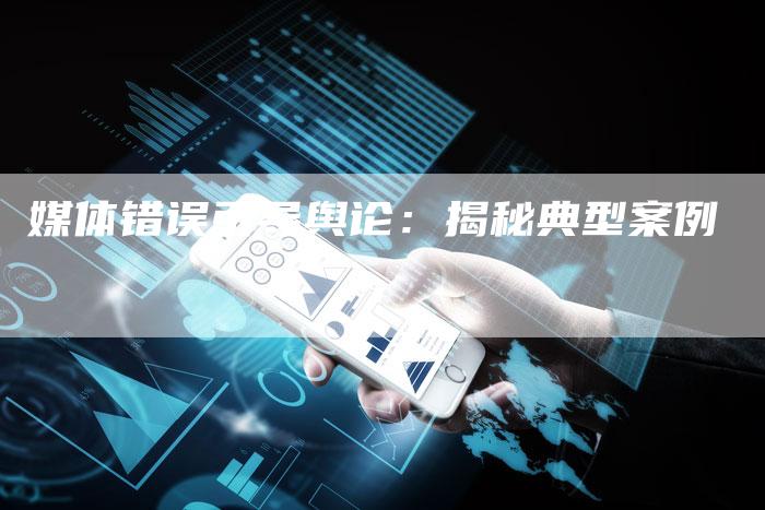 媒体错误引导舆论：揭秘典型案例-直编软文营销网