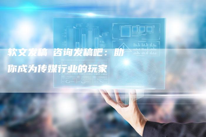 软文发稿亅咨询发稿吧：助你成为传媒行业的玩家-直编软文营销网
