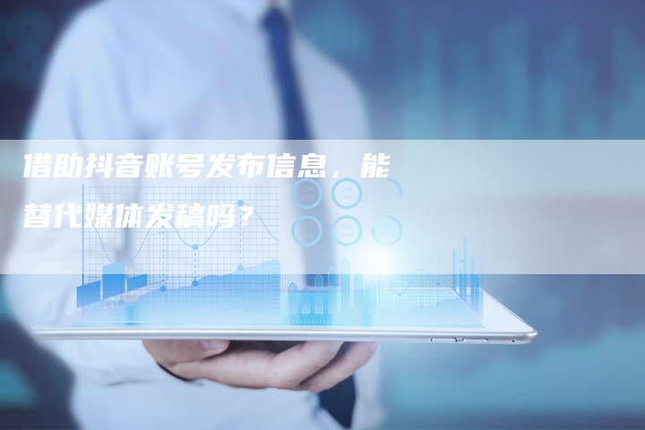借助抖音账号发布信息，能替代媒体发稿吗？-直编软文营销网
