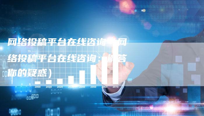 网络投稿平台在线咨询（网络投稿平台在线咨询：解答你的疑惑）