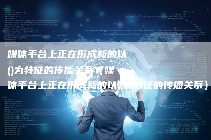 媒体平台上正在形成新的以()为特征的传播关系（媒体平台上正在形成新的以()为特征的传播关系）-直编软文营销网