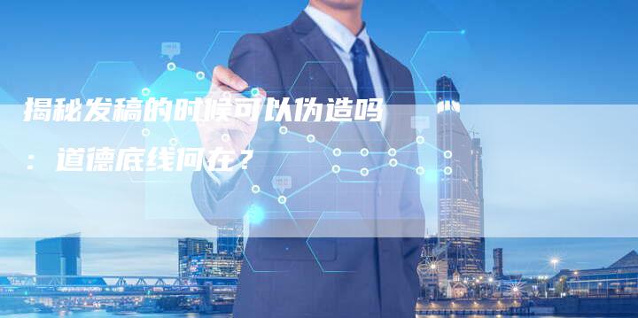 揭秘发稿的时候可以伪造吗：道德底线何在？