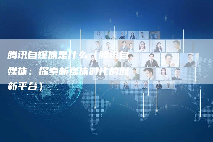 腾讯自媒体是什么（腾讯自媒体：探索新媒体时代的创新平台）