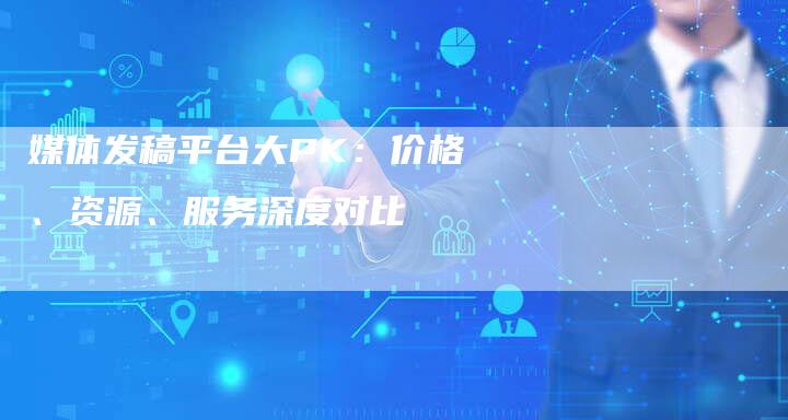 媒体发稿平台大PK：价格、资源、服务深度对比-直编软文营销网