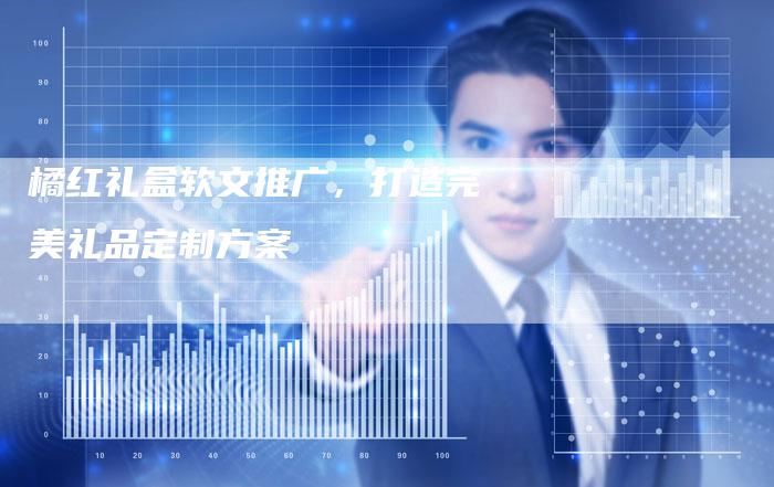 橘红礼盒软文推广，打造完美礼品定制方案