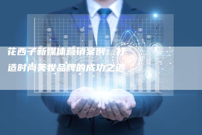 花西子新媒体营销案例：打造时尚美妆品牌的成功之道-直编软文营销网