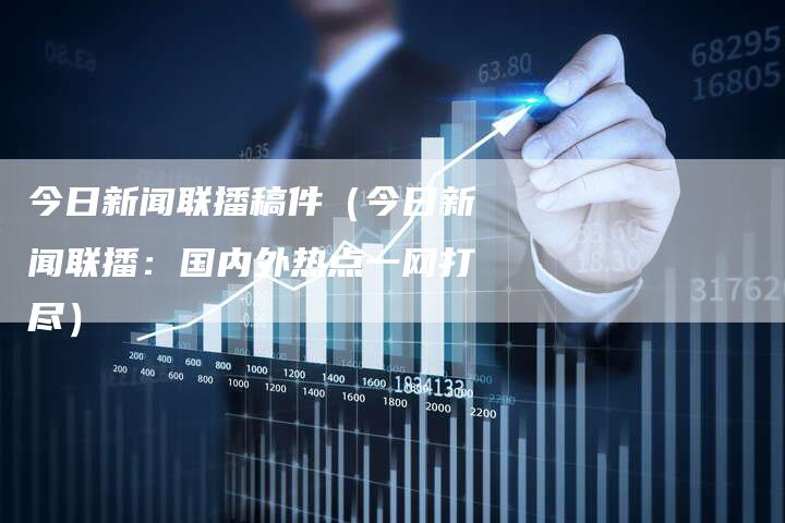 今日新闻联播稿件（今日新闻联播：国内外热点一网打尽）-直编软文营销网