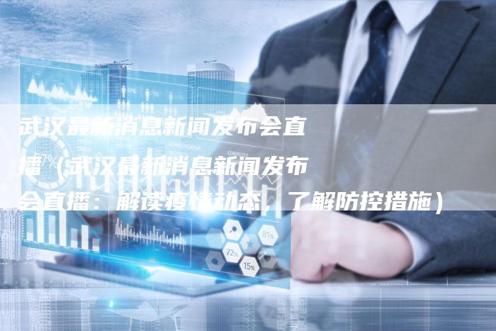 武汉最新消息新闻发布会直播（武汉最新消息新闻发布会直播：解读疫情动态，了解防控措施）-直编软文营销网