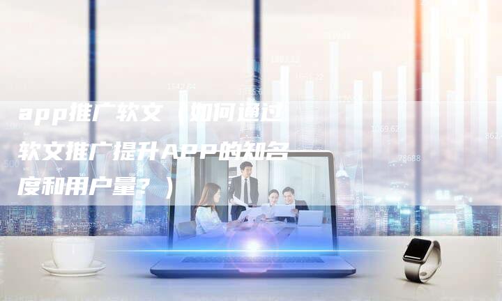 app推广软文（如何通过软文推广提升APP的知名度和用户量？）-直编软文营销网