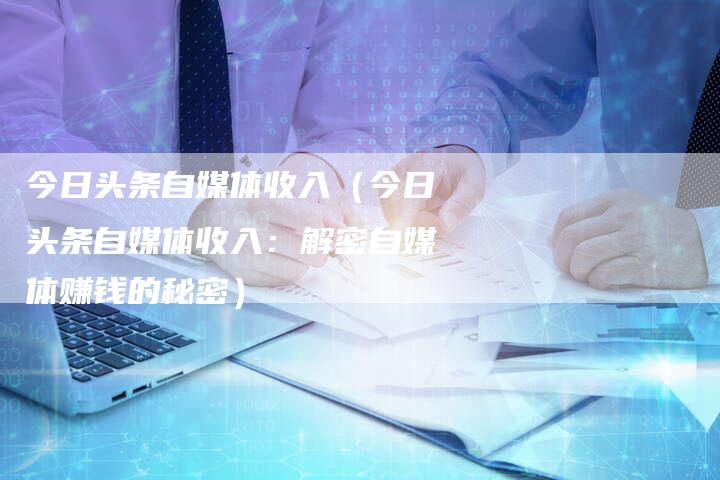 今日头条自媒体收入（今日头条自媒体收入：解密自媒体赚钱的秘密）