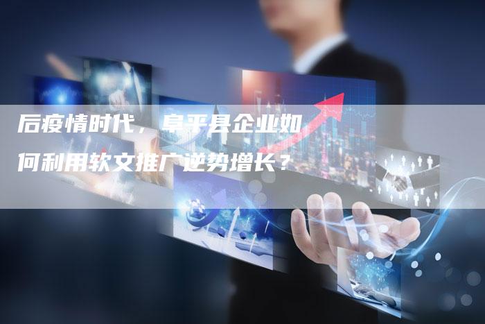 后疫情时代,阜平县企业如何利用软文推广逆势增长?-直编软文营销网