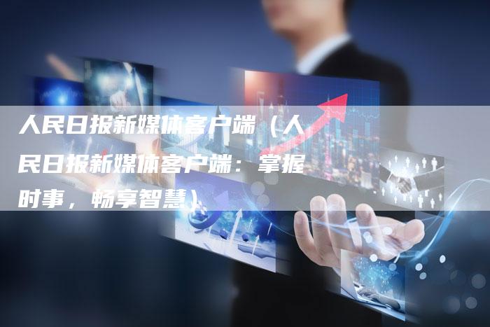 人民日报新媒体客户端（人民日报新媒体客户端：掌握时事，畅享智慧）-直编软文营销网