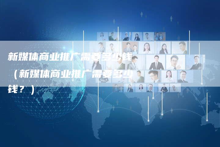 新媒体商业推广需要多少钱（新媒体商业推广需要多少钱？）