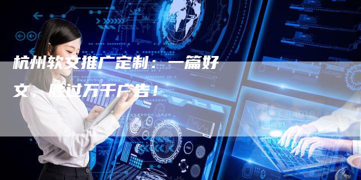 杭州软文推广定制：一篇好文，胜过万千广告！-直编软文营销网