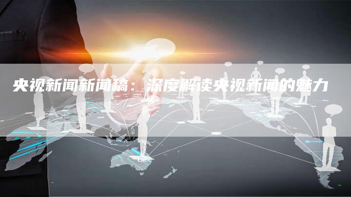 央视新闻新闻稿：深度解读央视新闻的魅力-直编软文营销网