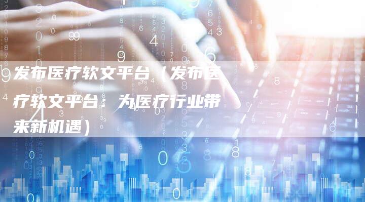 发布医疗软文平台（发布医疗软文平台：为医疗行业带来新机遇）-直编软文营销网