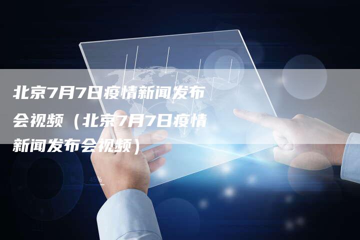 北京7月7日疫情新闻发布会视频（北京7月7日疫情新闻发布会视频）-直编软文营销网