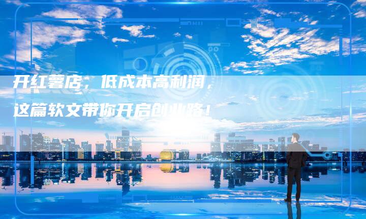 开红薯店,低成本高利润,这篇软文带你开启创业路!-直编软文营销网
