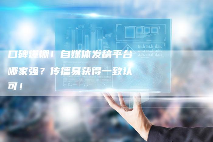 口碑爆棚！自媒体发稿平台哪家强？传播易获得一致认可！-直编软文营销网
