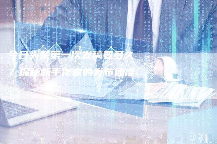 今日头条第一次发稿要多久?探秘新手作者的发布速度-直编软文营销网