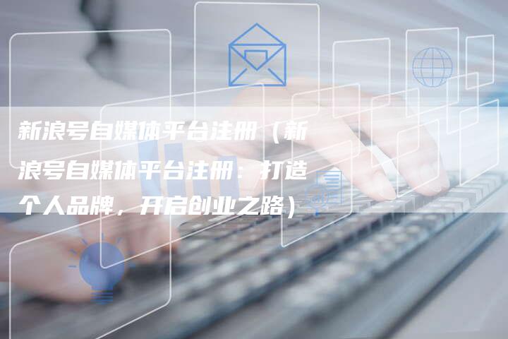 新浪号自媒体平台注册（新浪号自媒体平台注册：打造个人品牌，开启创业之路）-直编软文营销网