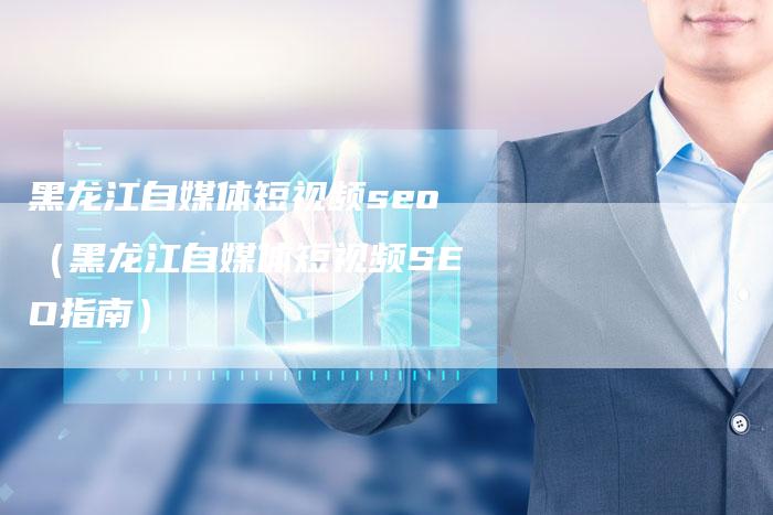 黑龙江自媒体短视频seo（黑龙江自媒体短视频SEO指南）-直编软文营销网