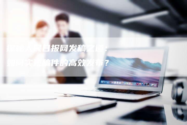 探秘人民日报网发稿之道：如何实现稿件的高效发布？-直编软文营销网