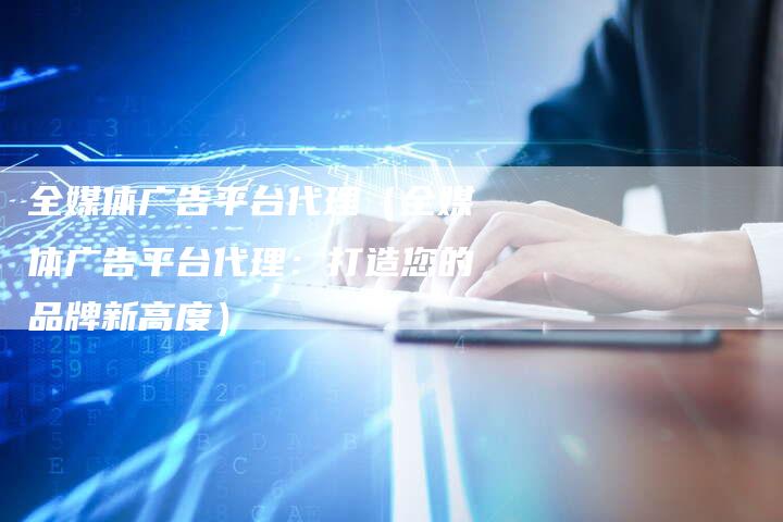 全媒体广告平台代理（全媒体广告平台代理：打造您的品牌新高度）-直编软文营销网