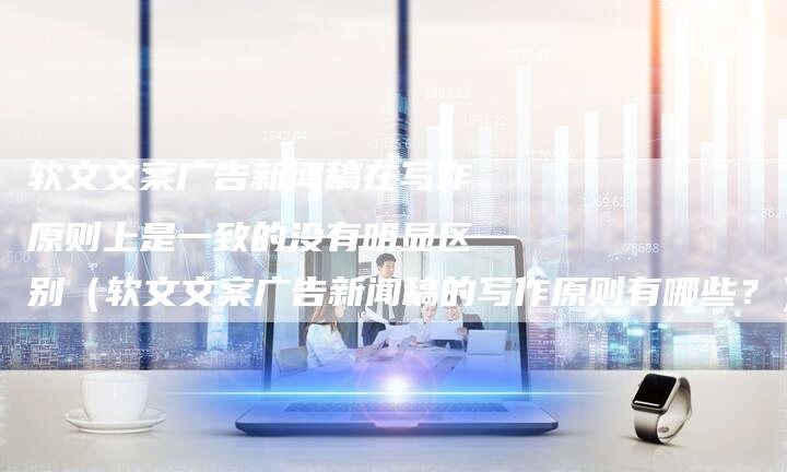 软文文案广告新闻稿在写作原则上是一致的没有明显区别（软文文案广告新闻稿的写作原则有哪些？）-直编软文营销网
