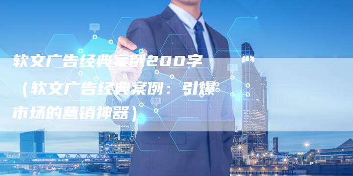 软文广告经典案例200字（软文广告经典案例：引爆市场的营销神器）-直编软文营销网