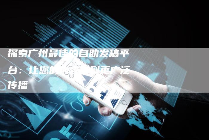 探索广州最佳的自助发稿平台：让您的内容得到更广泛传播-直编软文营销网