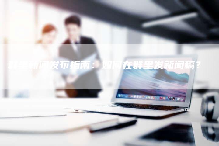 群里新闻发布指南：如何在群里发新闻稿？-直编软文营销网