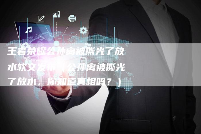 王者荣耀公孙离被撕光了放水软文发布(公孙离被撕光了放水,你知道真相吗?)-直编软文营销网