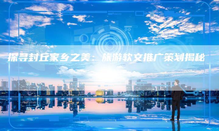 探寻封丘家乡之美：旅游软文推广策划揭秘