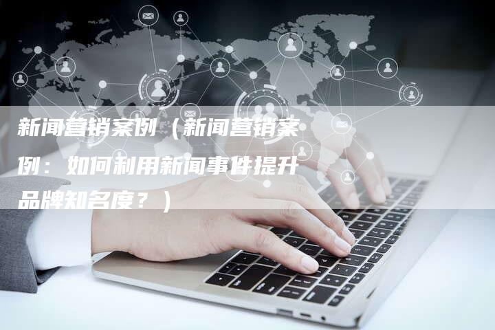 新闻营销案例（新闻营销案例：如何利用新闻事件提升品牌知名度？）