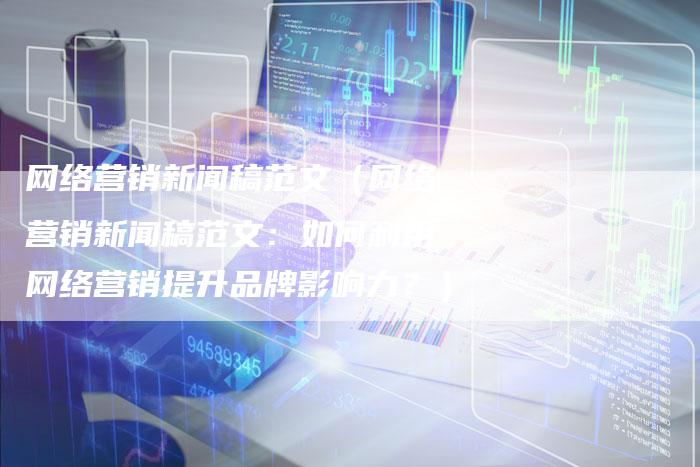 网络营销新闻稿范文（网络营销新闻稿范文：如何利用网络营销提升品牌影响力？）-直编软文营销网