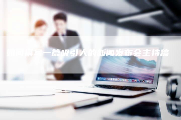 如何撰写一篇吸引人的新闻发布会主持稿-直编软文营销网