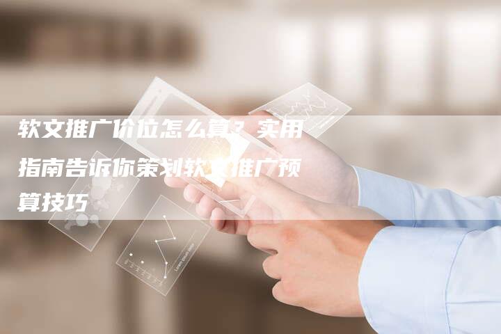 软文推广价位怎么算？实用指南告诉你策划软文推广预算技巧-直编软文营销网
