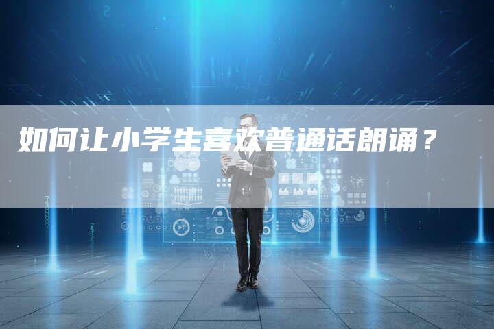 如何让小学生喜欢普通话朗诵？-直编软文营销网