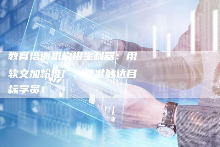 教育培训机构招生利器：用软文加粉推广，精准触达目标学员！