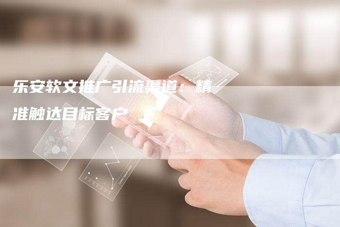 乐安软文推广引流渠道：精准触达目标客户-直编软文营销网