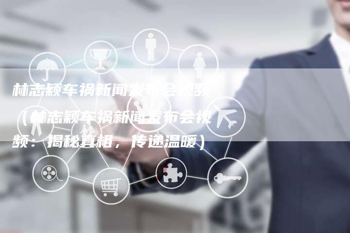 林志颖车祸新闻发布会视频(林志颖车祸新闻发布会视频:揭秘真相,传递温暖)-直编软文营销网