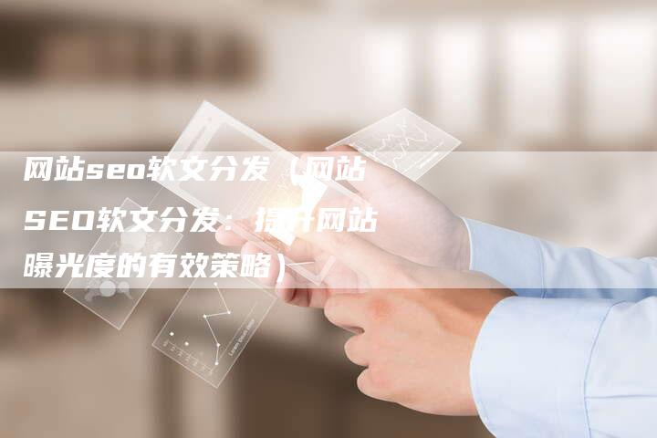 网站seo软文分发（网站SEO软文分发：提升网站曝光度的有效策略）