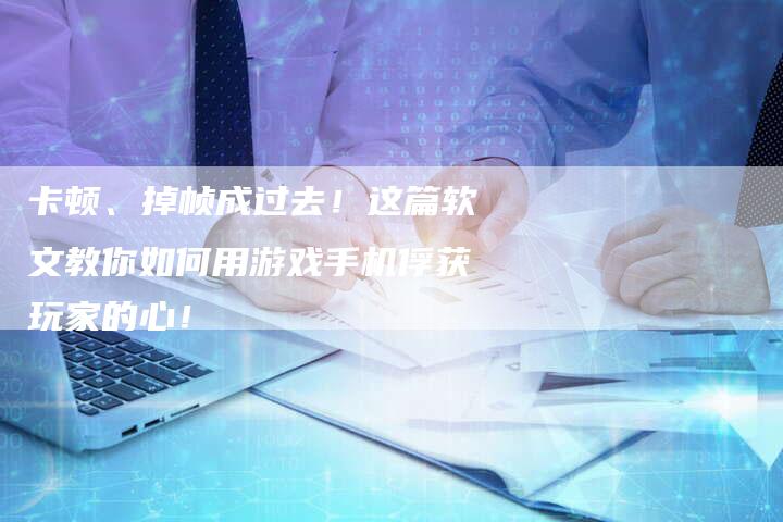 卡顿、掉帧成过去！这篇软文教你如何用游戏手机俘获玩家的心！