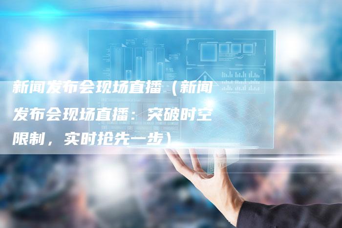 新闻发布会现场直播（新闻发布会现场直播：突破时空限制，实时抢先一步）