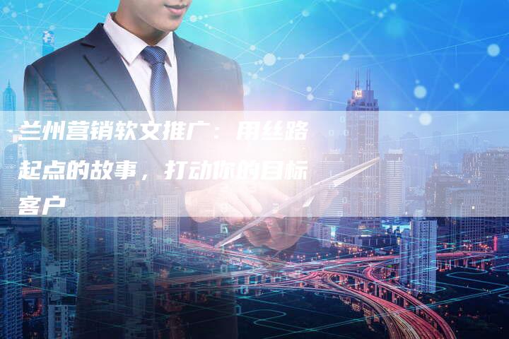 兰州营销软文推广:用丝路起点的故事,打动你的目标客户-直编软文营销网