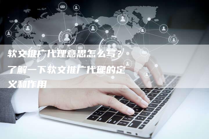 软文推广代理意思怎么写？了解一下软文推广代理的定义和作用-直编软文营销网