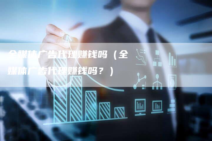 全媒体广告代理赚钱吗（全媒体广告代理赚钱吗？）-直编软文营销网
