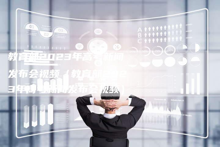 教育部2023年高考新闻发布会视频（教育部2023年高考新闻发布会视频）-直编软文营销网